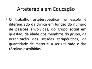 Arteterapia em Educação
• O trabalho arteterapêutico na escola é
diferenciado da clínica em função do número
de pessoas envolvidas, do grupo social em
questão, da idade dos membros do grupo, da
organização das sessões terapêuticas, da
quantidade de material a ser utilizado e das
técnicas escolhidas.
 