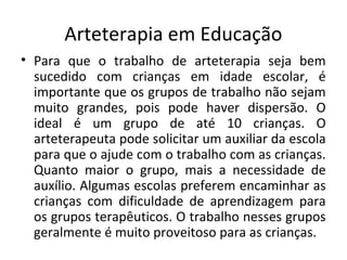 Arteterapia em Educação
• Para que o trabalho de arteterapia seja bem
sucedido com crianças em idade escolar, é
importante que os grupos de trabalho não sejam
muito grandes, pois pode haver dispersão. O
ideal é um grupo de até 10 crianças. O
arteterapeuta pode solicitar um auxiliar da escola
para que o ajude com o trabalho com as crianças.
Quanto maior o grupo, mais a necessidade de
auxílio. Algumas escolas preferem encaminhar as
crianças com dificuldade de aprendizagem para
os grupos terapêuticos. O trabalho nesses grupos
geralmente é muito proveitoso para as crianças.
 