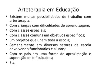 Arteterapia em Educação
• Existem muitas possibilidades de trabalho com
arterterapia:
• Com crianças com dificuldades de aprendizagem;
• Com classes especiais;
• Com classes comuns em objetivos específicos;
• Em projetos que unam toda a escola;
• Semanalmente em diversos setores da escola
envolvendo funcionários e alunos;
• Com os pais em uma forma de aproximação e
superação de dificuldades;
• Etc.
 