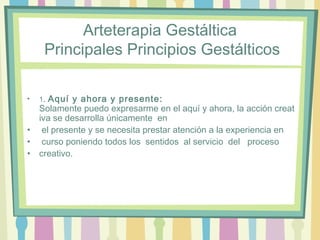 Arteterapia Gestáltica
 Principales Principios Gestálticos
• 1. Aquí y ahora y presente: 
Solamente puedo expresarme en el aquí y ahora, la acción creat
iva se desarrolla únicamente  en
•  el presente y se necesita prestar atención a la experiencia en
•  curso poniendo todos los  sentidos  al servicio  del  proceso 
• creativo. 
 