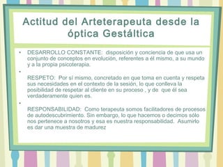 Actitud del Arteterapeuta desde la
óptica Gestáltica
• DESARROLLO CONSTANTE:  disposición y conciencia de que usa un
conjunto de conceptos en evolución, referentes a él mismo, a su mundo
y a la propia psicoterapia.
•
RESPETO:  Por sí mismo, concretado en que toma en cuenta y respeta
sus necesidades en el contexto de la sesión, lo que conlleva la
posibilidad de respetar al cliente en su proceso , y de que él sea
verdaderamente quien es.
•
RESPONSABILIDAD:  Como terapeuta somos facilitadores de procesos
de autodescubrimiento. Sin embargo, lo que hacemos o decimos sólo
nos pertenece a nosotros y esa es nuestra responsabilidad.  Asumirlo
es dar una muestra de madurez
 