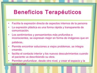 Beneficios Terapéuticos
• Facilita la expresión directa de aspectos internos de la persona
• La expresión plástica es una forma rápida y transparente de
comunicación.
• Los sentimientos y pensamientos más profundos e
inconscientes, se expresan mejor en forma de imágenes que en
palabras.
• Permite encontrar soluciones a viejos problemas. se integra
creando.
• facilita el contacto interior y los nuevos descubrimientos cuando
el paciente va describiendo su obra.
• Permiten profundizar, desde otro nivel, y crear el espacio y la
oportunidad.
 