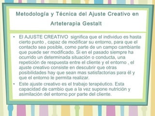 Metodología y Técnica del Ajuste Creativo en
Arteterapia Gestalt
• El AJUSTE CREATIVO  significa que el individuo es hasta
cierto punto , capaz de modificar su entorno, para que el
contacto sea posible, como parte de un campo cambiante
que puede ser modificado. Si en el pasado siempre ha
ocurrido un determinada situación o conducta, una
repetición de respuesta entre el cliente y el entorno , el
ajuste creativo consiste en descubrir que otras
posibilidades hay que sean mas satisfactorias para él y
que el entorno le permita realizar.  
• Este ajuste creativo es el trabajo terapéutico. Esta
capacidad de cambio que a la vez supone nutrición y
asimilación del entorno por parte del cliente. 
 