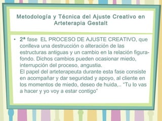 Metodología y Técnica del Ajuste Creativo en
Arteterapia Gestalt
• 2ª fase  EL PROCESO DE AJUSTE CREATIVO, que
conlleva una destrucción o alteración de las
estructuras antiguas y un cambio en la relación figura-
fondo. Dichos cambios pueden ocasionar miedo,
interrupción del proceso, angustia.
El papel del arteterapeuta durante esta fase consiste
en acompañar y dar seguridad y apoyo, al cliente en
los momentos de miedo, deseo de huida,.. “Tu lo vas
a hacer y yo voy a estar contigo”
 