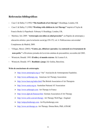  




Referencias bibliográficas

-      Case C & Dalley T (1992) “The handbook of art therapy”. Routldege, London, UK

-      Case C & Dalley T (1990) “Working with children in Art Therapy” imprint of Taylor &

       Francis Books Lt Paperback- February 8. Routldege, London, UK.

-      Martínez, Sol; 2009. “Arteterapia con niños en edad prescolar”; en Papeles de arteterapia y

       educación artística para la inclusión social pp.159-175; vol. 4. Publicaciones universidad

       Complutense de Madrid, 2009.

-      Villegas, Mercè. (2003); “Contes, joc, dibuixos i paraules. La contenció en el tractament de

        nens petits.” a Divuitenes jornades de la revista catalana de psicoanàlisis; novembre del 2003.

-      Winnicott, Donald. 1993. El niño y el mundo externo. Ed. Lumen S.A.

-      Winnicott, Donald; 1971. Realidad y juego, Ed. Gedisa, Barcelona.


Webs de asociaciones de arteterapia:

           Ø http://www.arteterapia.org.es “Ate” Asociación de Arteterapeutas Españoles.

           Ø http://www.arttherapy.org American Art Therapy Association

           Ø http://www.baat.org/index.html The British Association of Art Therapists

           Ø http://www.anata.org.au Australian National AT Association

           Ø http://www.artherapie.com Art Therapy in France

           Ø http://www.dgkt.de/frameset.htm German Association of Art Therapy

           Ø http://www.sofer.com/art-therapy Art Therapy Web Page - England

           Ø http://artpsychotherapy.com Art Psychotherapy.com

           Ø http://www.art-therapy.us Art Therapy: Donna Betts, PhD, ATR-BC




                                                     11	
  

	
  
 