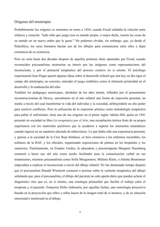  




Orígenes del arteterapia:

Probablemente los orígenes se remonten en torno a 1924, cuando Freud señalaba la relación entre
infancia y creación: "todo niño que juega crea su mundo propio, o mejor dicho, inserta las cosas de
su mundo en un nuevo orden que le guste." No podemos olvidar, sin embargo, que, ya desde el
Paleolítico, los seres humanos hacían uso de los dibujos para comunicarse entre ellos y dejar
constancia de su existencia.

Pero no sería hasta dos décadas después de aquellas primeras ideas apuntadas por Freud, cuando
reconocidos psicoanalistas mostrarían su interés por las imágenes como representaciones del
inconsciente, y por el potencial terapéutico del proceso creativo en sí mismo. El psicólogo
experimental Jean Piaget aportó algunas ideas sobre el desarrollo infantil que aún hoy en día rigen el
campo del arteterapia; en concreto, entender el juego simbólico como el elemento primordial en el
desarrollo y la maduración del niño
También los pedagogos americanos, alrededor de los años treinta, influidos por el pensamiento
reconstruccionista de Dewey, encontraron en el arte infantil una forma de expresión personal, un
medio a través del cual transformar la vida del individuo y la sociedad, atribuyéndole un alto poder
para resolver conflictos. Pero la utilización de la expresión artística como metodología terapéutica
para paliar el sufrimiento, tiene uno de sus orígenes en el pintor inglés Adrian Hill, quien en 1941
presentó en sociedad su libro La terapéutica por el Arte, una recopilación teórica fruto de su propia
experiencia con los materiales pictóricos que le ayudaron a superar los momentos traumáticos
cuando ingresó en un sanatorio afectado de tuberculosis. Lo que había sido una experiencia personal,
y gracias a la sociedad de la Cruz Roja británica, se hizo extensiva a los enfermos incurables, los
militares de la RAF, y los oficiales, organizando exposiciones de pintura en los hospitales y los
sanatorios. Paralelamente, en Estados Unidos, la educadora y psicoterapeuta Margaret Naumburg
comenzó a hacer uso del arte como medio facilitador para la comunicación verbal en sus
tratamientos, mientras psicoanalistas como Sofía Morgenstern, Mélanie Klein, o Juliette Boutonnier
empezaban a explicar el inconsciente a través del dibujo infantil. No fue demasiado tiempo después
que el psicoanalista Donald Winnicott comenzó a teorizar sobre la vertiente terapéutica del dibujo
señalando que, para el psicoanalista, el dibujo del paciente no sólo aporta datos que pueden aclarar el
diagnóstico sino que es, en sí mismo, una estrategia primordial que facilita el trabajo entre el
terapeuta y el paciente. Françoise Dolto elaboraría, por aquellas fechas, una semiología proyectiva
basada en la proyección que niños y niñas hacen de la imagen total de sí mismos, y de su situación
emocional e intelectual en el dibujo.



                                                  3	
  

	
  
 