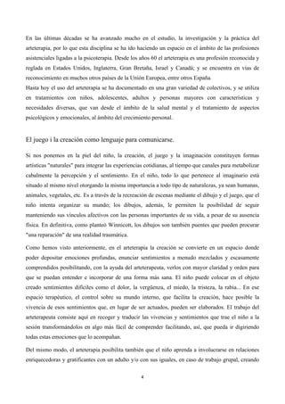  




En las últimas décadas se ha avanzado mucho en el estudio, la investigación y la práctica del
arteterapia, por lo que esta disciplina se ha ido haciendo un espacio en el ámbito de las profesiones
asistenciales ligadas a la psicoterapia. Desde los años 60 el arteterapia es una profesión reconocida y
reglada en Estados Unidos, Inglaterra, Gran Bretaña, Israel y Canadá; y se encuentra en vías de
reconocimiento en muchos otros países de la Unión Europea, entre otros España.
Hasta hoy el uso del arteterapia se ha documentado en una gran variedad de colectivos, y se utiliza
en tratamientos con niños, adolescentes, adultos y personas mayores con características y
necesidades diversas, que van desde el ámbito de la salud mental y el tratamiento de aspectos
psicológicos y emocionales, al ámbito del crecimiento personal.


El juego i la creación como lenguaje para comunicarse.

Si nos ponemos en la piel del niño, la creación, el juego y la imaginación constituyen formas
artísticas "naturales" para integrar las experiencias cotidianas, al tiempo que canales para metabolizar
cabalmente la percepción y el sentimiento. En el niño, todo lo que pertenece al imaginario está
situado al mismo nivel otorgando la misma importancia a todo tipo de naturalezas, ya sean humanas,
animales, vegetales, etc. Es a través de la recreación de escenas mediante el dibujo y el juego, que el
niño intenta organizar su mundo; los dibujos, además, le permiten la posibilidad de seguir
manteniendo sus vínculos afectivos con las personas importantes de su vida, a pesar de su ausencia
física. En definitiva, como planteó Winnicott, los dibujos son también puentes que pueden procurar
"una reparación" de una realidad traumática.

Como hemos visto anteriormente, en el arteterapia la creación se convierte en un espacio donde
poder depositar emociones profundas, enunciar sentimientos a menudo mezclados y escasamente
comprendidos posibilitando, con la ayuda del arteterapeuta, verlos con mayor claridad y orden para
que se puedan entender e incorporar de una forma más sana. El niño puede colocar en el objeto
creado sentimientos difíciles como el dolor, la vergüenza, el miedo, la tristeza, la rabia... En ese
espacio terapéutico, el control sobre su mundo interno, que facilita la creación, hace posible la
vivencia de esos sentimientos que, en lugar de ser actuados, pueden ser elaborados. El trabajo del
arteterapeuta consiste aquí en recoger y traducir las vivencias y sentimientos que trae el niño a la
sesión transformándolos en algo más fácil de comprender facilitando, así, que pueda ir digiriendo
todas estas emociones que lo acompañan.

Del mismo modo, el arteterapia posibilita también que el niño aprenda a involucrarse en relaciones
enriquecedoras y gratificantes con un adulto y/o con sus iguales, en caso de trabajo grupal, creando

                                                   4	
  

	
  
 