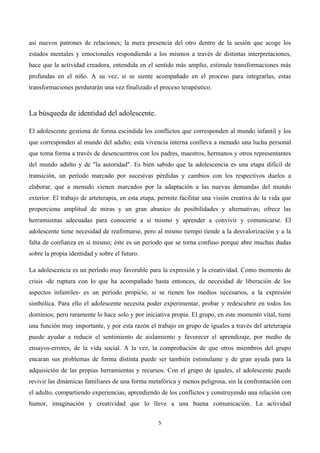  




así nuevos patrones de relaciones; la mera presencia del otro dentro de la sesión que acoge los
estados mentales y emocionales respondiendo a los mismos a través de distintas interpretaciones,
hace que la actividad creadora, entendida en el sentido más amplio, estimule transformaciones más
profundas en el niño. A su vez, si se siente acompañado en el proceso para integrarlas, estas
transformaciones perdurarán una vez finalizado el proceso terapéutico.



La búsqueda de identidad del adolescente.

El adolescente gestiona de forma escindida los conflictos que corresponden al mundo infantil y los
que corresponden al mundo del adulto; esta vivencia interna conlleva a menudo una lucha personal
que toma forma a través de desencuentros con los padres, maestros, hermanos y otros representantes
del mundo adulto y de "la autoridad". Es bien sabido que la adolescencia es una etapa difícil de
transición, un período marcado por sucesivas pérdidas y cambios con los respectivos duelos a
elaborar, que a menudo vienen marcados por la adaptación a las nuevas demandas del mundo
exterior. El trabajo de arteterapia, en esta etapa, permite facilitar una visión creativa de la vida que
proporciona amplitud de miras y un gran abanico de posibilidades y alternativas; ofrece las
herramientas adecuadas para conocerse a sí mismo y aprender a convivir y comunicarse. El
adolescente tiene necesidad de reafirmarse, pero al mismo tiempo tiende a la desvalorización y a la
falta de confianza en sí mismo; éste es un periodo que se torna confuso porque abre muchas dudas
sobre la propia identidad y sobre el futuro.

La adolescencia es un periodo muy favorable para la expresión y la creatividad. Como momento de
crisis -de ruptura con lo que ha acompañado hasta entonces, de necesidad de liberación de los
aspectos infantiles- es un período propicio, si se tienen los medios necesarios, a la expresión
simbólica. Para ello el adolescente necesita poder experimentar, probar y redescubrir en todos los
dominios; pero raramente lo hace solo y por iniciativa propia. El grupo, en este momento vital, tiene
una función muy importante, y por esta razón el trabajo en grupo de iguales a través del arteterapia
puede ayudar a reducir el sentimiento de aislamiento y favorecer el aprendizaje, por medio de
ensayos-errores, de la vida social. A la vez, la comprobación de que otros miembros del grupo
encaran sus problemas de forma distinta puede ser también estimulante y de gran ayuda para la
adquisición de las propias herramientas y recursos. Con el grupo de iguales, el adolescente puede
revivir las dinámicas familiares de una forma metafórica y menos peligrosa, sin la confrontación con
el adulto, compartiendo experiencias, aprendiendo de los conflictos y construyendo una relación con
humor, imaginación y creatividad que lo lleve a una buena comunicación. La actividad

                                                   5	
  

	
  
 