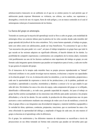  




artística/creativa transcurre en un ambiente en el que no se emiten juicios lo cual permite que el
adolescente pueda expresar libremente su violencia, sus cóleras, sus sueños, sus esperanzas y
desengaños, a través de una vía segura, fuera de todo peligro, y en un marco contenido en el cual el
arteterapeuta velará por el mantenimiento de los límites.



La fuerza del grupo en arteterapia.

Teniendo en cuenta que la mayoría del aprendizaje social se lleva a cabo en grupo, esta modalidad de
arteterapia ofrece un contexto idóneo para la práctica de los roles sociales donde cada miembro del
grupo aprende del feedback de los otros miembros. Tal y como hemos apuntado, el trabajo en grupo,
tanto con niños como con adolescentes, puede ser muy beneficioso. Ya conocemos lo que se dice:
"son necesarios dos para poder ver a uno", así pues el trabajo terapéutico en grupo hace que todo lo
que suceda en las sesiones adquiera un significado diferente, al hacerlo delante de los demás. La
posibilidad de compartir experiencias y sentimientos con compañeros de la misma edad y momento
vital posiblemente sea uno de los factores cualitativos más importante del trabajo en grupo; en este
formato cada integrante aporta elementos que pueden ser terapéuticos para el resto, y cada uno recibe
lo que genera el conjunto del grupo.

En el transcurso de la terapia cada miembro hace su propio proceso reproduciendo su "talante"
relacional cotidiano in situ; puede investigar nuevas maneras, evolucionar y mejorar sus capacidades
en la relación grupal. A la vez, la interacción entre los miembros, y con los materiales, proporciona a
cada uno la oportunidad de expresarse a través de las producciones y de la palabra, pudiendo ser
escuchado y aprendiendo a escuchar, mostrándose y dándose a conocer a la vez que amplía lo que
sabe del otro. Sirviéndose los unos a los otros de espejo, cada componente del grupo se ve reflejado,
identificado o diferenciado y, en todo caso, ganando capacidad de empatía. Así pues el trabajo en
grupo facilita sentirse acompañado en las emociones más difíciles para poder acercarse a las propias
dificultades y a las de los demás. En este sentido, la producción de obras proporciona una vía para
acercarse a estos sentimientos mediante una estrategia de rodeo con el uso de metáforas; a través de
ellas el grupo ofrece a sus integrantes una diversidad de imágenes y material simbólico equiparable a
la variedad de ideas, opiniones, conductas, propuestas, reacciones, que se cuestionan las unas a las
otras ofreciendo la oportunidad del diálogo y ampliando el bagaje de cada uno; de esta manera el
grupo evoluciona en el aprendizaje sobre la diferencia.

En el grupo, los sentimientos y las diferentes maneras de relacionarse se escenifican a través de
proyecciones en sus obras tomando así formas más concretas que pueden ser devueltas para que


                                                  6	
  

	
  
 