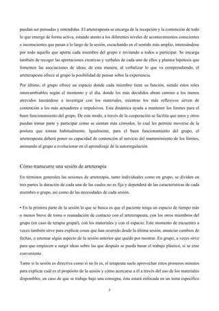  




puedan ser pensadas y entendidas. El arteterapeuta se encarga de la recepción y la contención de todo
lo que emerge de forma activa, estando atento a los diferentes niveles de acontecimientos conscientes
e inconscientes que pasan a lo largo de la sesión, escuchando en el sentido más amplio, interesándose
por todo aquello que aporta cada miembro del grupo e invitando a todos a participar. Se encarga
también de recoger las aportaciones creativas y verbales de cada uno de ellos y plantea hipótesis que
fomenten las asociaciones de ideas; de esta manera, al verbalizar lo que va comprendiendo, el
arteterapeuta ofrece al grupo la posibilidad de pensar sobre la experiencia.

Por último, el grupo ofrece un espacio donde cada miembro tiene su función, siendo estos roles
intercambiables según el momento y el día, donde los más decididos abran camino a los menos
atrevidos lanzándose a investigar con los materiales, mientras los más reflexivos sirven de
contención a los más actuadores e impulsivos. Esta dinámica ayuda a mantener los límites para el
buen funcionamiento del grupo. De este modo, a través de la cooperación se facilita que unos y otros
puedan tomar parte y participar como se sientan más cómodos, lo cual les permite moverse de la
postura que toman habitualmente. Igualmente, para el buen funcionamiento del grupo, el
arteterapeuta deberá poner su capacidad de contención al servicio del mantenimiento de los límites,
animando al grupo a evolucionar en el aprendizaje de la autorregulación.



Cómo transcurre una sesión de arteterapia

En términos generales las sesiones de arteterapia, tanto individuales como en grupo, se dividen en
tres partes la duración de cada una de las cuales no es fija y dependerá de las características de cada
miembro o grupo, así como de las necesidades de cada sesión.


• En la primera parte de la sesión lo que se busca es que el paciente tenga un espacio de tiempo más
o menos breve de toma o reanudación de contacto con el arteterapeuta, con los otros miembros del
grupo (en caso de terapia grupal), con los materiales y con el espacio. Este momento de encuentro a
veces también sirve para explicar cosas que han ocurrido desde la última sesión, anunciar cambios de
fechas, o retomar algún aspecto de la sesión anterior que quedó por mostrar. En grupo, a veces sirve
para que empiecen a surgir ideas sobre las que después se pueda basar el trabajo plástico, si se cree
conveniente.

Tanto si la sesión es directiva como si no lo es, el terapeuta suele aprovechar estos primeros minutos
para explicar cuál es el propósito de la sesión y cómo acercarse a él a través del uso de los materiales
disponibles; en caso de que se trabaje bajo una consigna, ésta estará enfocada en un tema específico

                                                   7	
  

	
  
 