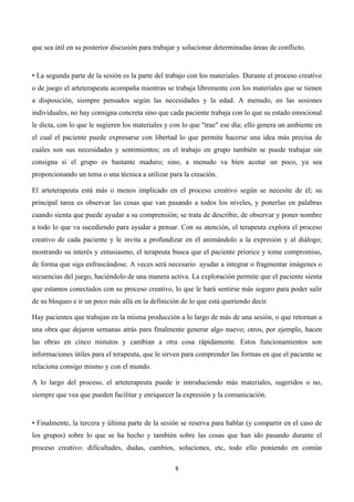  




que sea útil en su posterior discusión para trabajar y solucionar determinadas áreas de conflicto.


• La segunda parte de la sesión es la parte del trabajo con los materiales. Durante el proceso creativo
o de juego el arteterapeuta acompaña mientras se trabaja libremente con los materiales que se tienen
a disposición, siempre pensados según las necesidades y la edad. A menudo, en las sesiones
individuales, no hay consigna concreta sino que cada paciente trabaja con lo que su estado emocional
le dicta, con lo que le sugieren los materiales y con lo que "trae" ese día; ello genera un ambiente en
el cual el paciente puede expresarse con libertad lo que permite hacerse una idea más precisa de
cuáles son sus necesidades y sentimientos; en el trabajo en grupo también se puede trabajar sin
consigna si el grupo es bastante maduro; sino, a menudo va bien acotar un poco, ya sea
proporcionando un tema o una técnica a utilizar para la creación.

El arteterapeuta está más o menos implicado en el proceso creativo según se necesite de él; su
principal tarea es observar las cosas que van pasando a todos los niveles, y ponerlas en palabras
cuando sienta que puede ayudar a su comprensión; se trata de describir, de observar y poner nombre
a todo lo que va sucediendo para ayudar a pensar. Con su atención, el terapeuta explora el proceso
creativo de cada paciente y le invita a profundizar en él animándolo a la expresión y al diálogo;
mostrando su interés y entusiasmo, el terapeuta busca que el paciente priorice y tome compromiso,
de forma que siga enfrascándose. A veces será necesario ayudar a integrar o fragmentar imágenes o
secuencias del juego, haciéndolo de una manera activa. La exploración permite que el paciente sienta
que estamos conectados con su proceso creativo, lo que le hará sentirse más seguro para poder salir
de su bloqueo e ir un poco más allá en la definición de lo que está queriendo decir.

Hay pacientes que trabajan en la misma producción a lo largo de más de una sesión, o que retornan a
una obra que dejaron semanas atrás para finalmente generar algo nuevo; otros, por ejemplo, hacen
las obras en cinco minutos y cambian a otra cosa rápidamente. Estos funcionamientos son
informaciones útiles para el terapeuta, que le sirven para comprender las formas en que el paciente se
relaciona consigo mismo y con el mundo.

A lo largo del proceso, el arteterapeuta puede ir introduciendo más materiales, sugeridos o no,
siempre que vea que pueden facilitar y enriquecer la expresión y la comunicación.


• Finalmente, la tercera y última parte de la sesión se reserva para hablar (y compartir en el caso de
los grupos) sobre lo que se ha hecho y también sobre las cosas que han ido pasando durante el
proceso creativo: dificultades, dudas, cambios, soluciones, etc, todo ello poniendo en común

                                                   8	
  

	
  
 