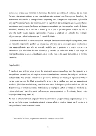  




impresiones e ideas que permiten ir elaborando de manera espontánea el contenido de las obras.
Durante estas conversaciones se van estableciendo asociaciones entre los aspectos formales y las
impresiones emocionales y, entre pacientes, terapeuta y obra. Este proceso implica una exploración,
tanto del "creador/es" como del terapeuta, sobre el significado de las imágenes ya que, como hemos
mencionado anteriormente, las formas artísticas son enunciados que tienen muchos niveles de lectura
diferentes; partiendo de la obra en sí misma y de lo que el paciente pueda explicar de ella, el
terapeuta puede sugerir nuevos significantes ayudando a explorar y/o entender los conflictos
subyacentes que están relacionados con él y sus dificultades.

Los últimos minutos de la sesión se dedican a recoger, en el sentido más amplio de la palabra, todos
los elementos importantes que han ido apareciendo a lo largo de la sesión para dejar constancia de
ésta secuencialmente; con ello se pretende también que el paciente o el grupo retorne a su
cotidianidad con sensación de estar contenido y situado, de modo que todo lo que haya ido
emergiendo durante la sesión se pueda colocar en su sitio para poder seguir trabajando en el próximo
encuentro.



Conclusión:

A través de este artículo sobre el uso del arteterapia como metodología para la expresión y la
resolución de los conflictos psicológicos hemos mostrado cómo, a menudo, las imágenes pueden ser
un buen medio para ayudar a comunicar lo que sucede dentro de uno mismo; en especial respecto de
ciertas cosas que son de difícil comunicación a través de la palabra pero que son causantes de
inquietud. Simbolizar sentimientos y experiencias a través de imágenes puede constituir un vehículo
de expresión y de comunicación más poderosa que la descripción verbal, al tiempo que posibilita que
estos sentimientos y experiencias se vuelvan menos amenazantes una vez depositados fuera y vistos
en perspectiva (Dalley, 1987:16).

Así pues el arteterapia brinda un puente hacia la comprensión y superación de los problemas; a la vez
que se convierte en una experiencia única de relación afectiva positiva basada en el respeto y la
comprensión de los estados emocionales.




       “La actividad artística proporciona un medio concreto -no verbal-



                                                    9	
  

	
  
 