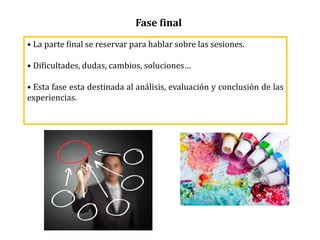 Fase final
• La parte final se reservar para hablar sobre las sesiones.
• Dificultades, dudas, cambios, soluciones…
• Esta fase esta destinada al análisis, evaluación y conclusión de las
experiencias.
 