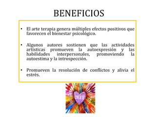 BENEFICIOS
• El arte terapia genera múltiples efectos positivos que
favorecen el bienestar psicológico.
• Algunos autores sostienen que las actividades
artísticas promueven la autoexpresión y las
habilidades interpersonales, promoviendo la
autoestima y la introspección.
• Promueven la resolución de conflictos y alivia el
estrés.
 