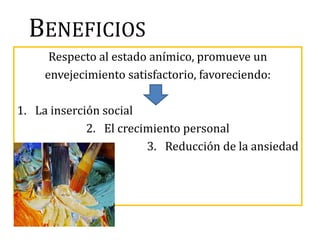 BENEFICIOS
Respecto al estado anímico, promueve un
envejecimiento satisfactorio, favoreciendo:
1. La inserción social
2. El crecimiento personal
3. Reducción de la ansiedad
 