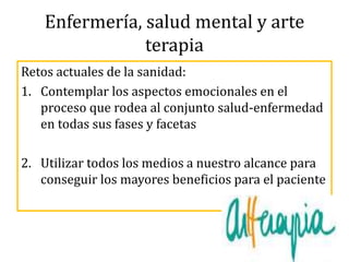 Enfermería, salud mental y arte
terapia
Retos actuales de la sanidad:
1. Contemplar los aspectos emocionales en el
proceso que rodea al conjunto salud-enfermedad
en todas sus fases y facetas
2. Utilizar todos los medios a nuestro alcance para
conseguir los mayores beneficios para el paciente
 