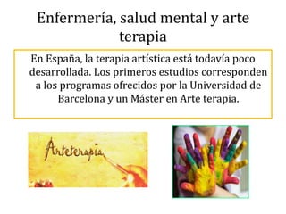 Enfermería, salud mental y arte
terapia
En España, la terapia artística está todavía poco
desarrollada. Los primeros estudios corresponden
a los programas ofrecidos por la Universidad de
Barcelona y un Máster en Arte terapia.
 