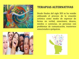 TERAPIAS ALTERNATIVAS
Desde finales del siglo XIX se ha venido
utilizando el proceso de la creación
artística como medio de expresar de
forma no verbal, emociones, deseos,
miedos o carencias, en personas con
problemas de comunicación, trastornos
emocionales o psíquicos.
 