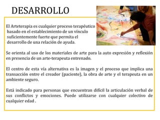 DESARROLLO
El Arteterapia es cualquier proceso terapéutico
basado en el establecimiento de un vínculo
suficientemente fuerte que permita el
desarrollo de una relación de ayuda.
Se orienta al uso de los materiales de arte para la auto expresión y reflexión
en presencia de un arte-terapeuta entrenado.
El centro de esta vía alternativa es la imagen y el proceso que implica una
transacción entre el creador (paciente), la obra de arte y el terapeuta en un
ambiente seguro.
Está indicado para personas que encuentran difícil la articulación verbal de
sus conflictos y emociones. Puede utilizarse con cualquier colectivo de
cualquier edad .
 