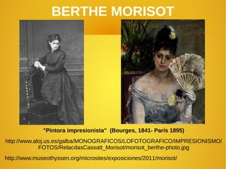 BERTHE MORISOT
"Pintora impresionista" (Bourges, 1841- París 1895)
http://www.aloj.us.es/galba/MONOGRAFICOS/LOFOTOGRAFICO/IMPRESIONISMO/
FOTOS/RelacdasCassatt_Morisot/morisot_berthe-photo.jpg
http://www.museothyssen.org/microsites/exposiciones/2011/morisot/
 