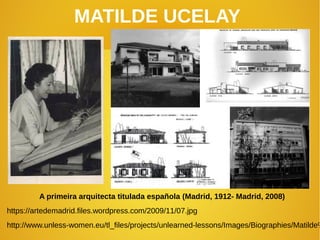 MATILDE UCELAY
A primeira arquitecta titulada española (Madrid, 1912- Madrid, 2008)
https://artedemadrid.files.wordpress.com/2009/11/07.jpg
http://www.unless-women.eu/tl_files/projects/unlearned-lessons/Images/Biographies/Matilde%
 