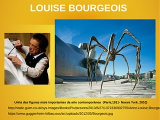 LOUISE BOURGEOIS
Unha das figuras máis importantes da arte contemporánea (París,1911- Nueva York, 2010)
http://static.guim.co.uk/sys-images/Books/Pix/pictures/2013/6/27/1372330902755/Artist-Louise-Bourgeo
https://www.guggenheim-bilbao.eus/src/uploads/2012/05/Bourgeois.jpg
 