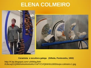 ELENA COLMEIRO
Ceramista e escultora galega (Silleda, Pontevedra, 1932)
http://4.bp.blogspot.com/-uIWkbgJbM-
I/Ubcxq21Q0MI/AAAAAAAAKoY/xPYCVQthtHI/s1600/expo-colmeiro-1.jpg
 