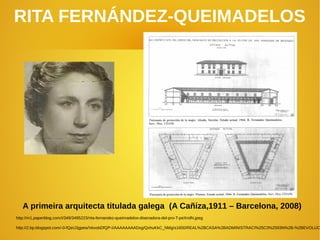 RITA FERNÁNDEZ‐QUEIMADELOS
A primeira arquitecta titulada galega (A Cañiza,1911 – Barcelona, 2008)
http://m1.paperblog.com/i/349/3495223/rita-fernandez-queimadelos-disenadora-del-pro-T-peXndN.jpeg
http://2.bp.blogspot.com/-0-fQeU3gpew/VexobDfQP-I/AAAAAAAADxg/QvhuKkC_NMg/s1600/REAL%2BCASA%2BADMINISTRACI%25C3%2593N%2B-%2BEVOLUC
 