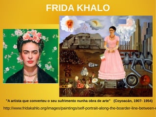 FRIDA KHALO
"A artista que converteu o seu sufrimento nunha obra de arte" (Coyoacán, 1907- 1954)
http://www.fridakahlo.org/images/paintings/self-portrait-along-the-boarder-line-between-m
 