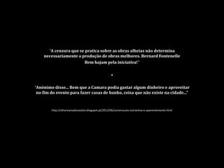 “A censura que se pratica sobre as obras alheias não determina
necessariamente a produção de obras melhores. Bernard Fontenelle
Bem hajam pela iniciativa!”
•
“Anónimo disse... Bem que a Camara podia gastar algum dinheiro e aproveitar
no fim do evento para fazer casas de banho, coisa que não existe na cidade...”
http://olharvianadocastelo.blogspot.pt/2012/06/construcoes-estranhas-e-aparentemente.html
 
