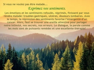 Exprimez vos sentiments. Les émotions et les sentiments refoulés, réprimés, finissent par vous rendre malade: troubles gastriques, ulcères, douleurs lombaires. Avec le temps, la répression des sentiments favorise l’émergence d’un cancer. Alors, faut se trouver une oreille attentive pour partager notre intimité, nos secrets, nos erreurs. Le dialogue, la parole comme les mots sont de puissants remèdes et une excellente thérapie! Si vous ne voulez pas être malade... 