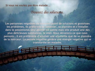 Si vous ne voulez pas être malade... Trouvez des solutions. Les personnes négatives ne trouvent point de solutions et grossisses les problèmes. Ils préfèrent se lamenter, se plaindre et s’installer dans le pessimisme. Une abeille est petite mais elle produit une des plus délicieuses substances, le miel. Nous devenons ce que nous pensons… Il est préférable d’allumer une allumette que de se plaindre de la noirceur. La pensée négative génère une énergie négative qui se transforme en maladie. 