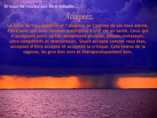 Si vous ne voulez pas être malade... Acceptez. Le refus de l’acceptation et l’absence de l’estime de soi nous alénie. Faire avec qui nous sommes prédispose à une vie en santé. Ceux qui n’acceptent point ce fait deviennent envieux, jaloux, imitateurs, ultra compétitifs et destructeurs. Soyez accepté comme vous êtes, acceptez d’être accepté et acceptez la critique. Cela relève de la sagesse, du gros bon sens et thérapeutiquement bon. 