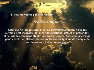 Si vous ne voulez pas être malade... Faites confiance. Celui qui ne fait pas confiance, ne communique point, n’est pas ouvert et est incapable de  créer des relations  stables et profondes. Il ne sait pas comment établir une amitié sincère. Sans confiance il ne peut y avoir de relation. La non confiance est typique de manque de confiance en soi et en ses moyens. 