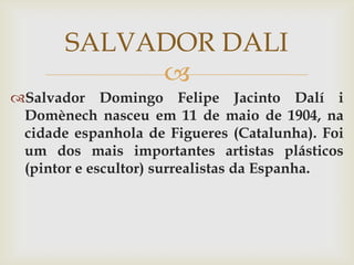SALVADOR DALI
            
Salvador Domingo Felipe Jacinto Dalí i
 Domènech nasceu em 11 de maio de 1904, na
 cidade espanhola de Figueres (Catalunha). Foi
 um dos mais importantes artistas plásticos
 (pintor e escultor) surrealistas da Espanha.
 