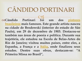 CÂNDIDO PORTINARI
                    um dos pintores
Cândido Portinari foi
 brasileiros mais famosos. Este grande artista nasceu
 na cidade de Brodowski (interior do estado de São
 Paulo), em 29 de dezembro de 1903. Destacou-se
 também nas áreas de poesia e política. Durante sua
 trajetória, ele estudou na Escola de Belas-Artes do
 Rio de Janeiro; visitou muitos países, entre eles, a
 Espanha, a França e a Itália, onde finalizou seus
 estudos. Dentre suas obras, destacam-se: "A
 Primeira Missa no Brasil“,
 