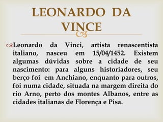 LEONARDO DA
          VINCE
            
Leonardo da Vinci, artista renascentista
 italiano, nasceu em 15/04/1452. Existem
 algumas dúvidas sobre a cidade de seu
 nascimento: para alguns historiadores, seu
 berço foi em Anchiano, enquanto para outros,
 foi numa cidade, situada na margem direita do
 rio Arno, perto dos montes Albanos, entre as
 cidades italianas de Florença e Pisa.
 
