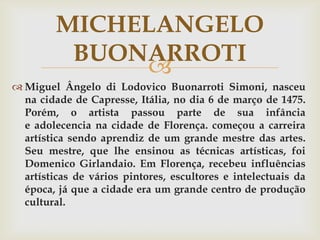 MICHELANGELO
          BUONARROTI
              
 Miguel Ângelo di Lodovico Buonarroti Simoni, nasceu
  na cidade de Capresse, Itália, no dia 6 de março de 1475.
  Porém, o artista passou parte de sua infância
  e adolecencia na cidade de Florença. começou a carreira
  artística sendo aprendiz de um grande mestre das artes.
  Seu mestre, que lhe ensinou as técnicas artísticas, foi
  Domenico Girlandaio. Em Florença, recebeu influências
  artísticas de vários pintores, escultores e intelectuais da
  época, já que a cidade era um grande centro de produção
  cultural.
 