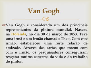 Van Gogh
                  
Van Gogh é considerado um dos principais
 representantes da pintura mundial. Nasceu
 na Holanda, no dia 30 de março de 1853. Teve
 uma irmã e um irmão chamado Theo. Com este
 irmão, estabeleceu uma forte relação de
 amizade. Através das cartas que trocou com
 com o irmão, os pesquisadores conseguiram
 resgatar muitos aspectos da vida e do trabalho
 do pintor.
 