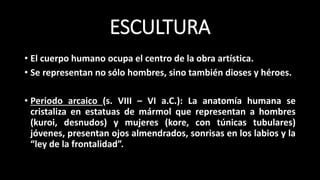 ESCULTURA
• El cuerpo humano ocupa el centro de la obra artística.
• Se representan no sólo hombres, sino también dioses y héroes.
• Periodo arcaico (s. VIII – VI a.C.): La anatomía humana se
cristaliza en estatuas de mármol que representan a hombres
(kuroi, desnudos) y mujeres (kore, con túnicas tubulares)
jóvenes, presentan ojos almendrados, sonrisas en los labios y la
“ley de la frontalidad”.
 