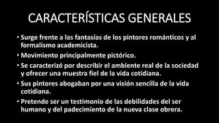 CARACTERÍSTICAS GENERALES
• Surge frente a las fantasías de los pintores románticos y al
formalismo academicista.
• Movimiento principalmente pictórico.
• Se caracterizó por describir el ambiente real de la sociedad
y ofrecer una muestra fiel de la vida cotidiana.
• Sus pintores abogaban por una visión sencilla de la vida
cotidiana.
• Pretende ser un testimonio de las debilidades del ser
humano y del padecimiento de la nueva clase obrera.
 