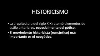 HISTORICISMO
•La arquitectura del siglo XIX retomó elementos de
estilo anteriores, especialmente del gótico.
•El movimiento historicista (romántico) más
importante es el neogótico.
 