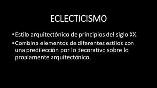 ECLECTICISMO
•Estilo arquitectónico de principios del siglo XX.
•Combina elementos de diferentes estilos con
una predilección por lo decorativo sobre lo
propiamente arquitectónico.
 