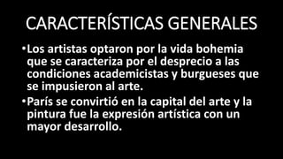 CARACTERÍSTICAS GENERALES
•Los artistas optaron por la vida bohemia
que se caracteriza por el desprecio a las
condiciones academicistas y burgueses que
se impusieron al arte.
•París se convirtió en la capital del arte y la
pintura fue la expresión artística con un
mayor desarrollo.
 