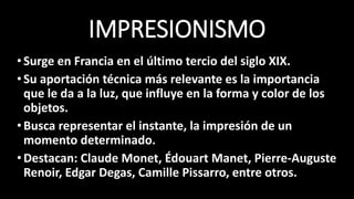 IMPRESIONISMO
•Surge en Francia en el último tercio del siglo XIX.
•Su aportación técnica más relevante es la importancia
que le da a la luz, que influye en la forma y color de los
objetos.
•Busca representar el instante, la impresión de un
momento determinado.
•Destacan: Claude Monet, Édouart Manet, Pierre-Auguste
Renoir, Edgar Degas, Camille Pissarro, entre otros.
 