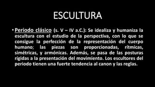 ESCULTURA
•Periodo clásico (s. V – IV a.C.): Se idealiza y humaniza la
escultura con el estudio de la perspectiva, con lo que se
consigue la perfección de la representación del cuerpo
humano; las piezas son proporcionadas, rítmicas,
simétricas, y armónicas. Además, se pasa de las posturas
rígidas a la presentación del movimiento. Los escultores del
periodo tienen una fuerte tendencia al canon y las reglas.
 