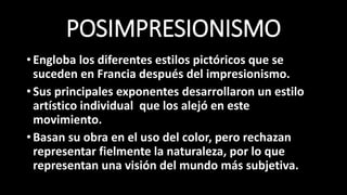 POSIMPRESIONISMO
•Engloba los diferentes estilos pictóricos que se
suceden en Francia después del impresionismo.
•Sus principales exponentes desarrollaron un estilo
artístico individual que los alejó en este
movimiento.
•Basan su obra en el uso del color, pero rechazan
representar fielmente la naturaleza, por lo que
representan una visión del mundo más subjetiva.
 