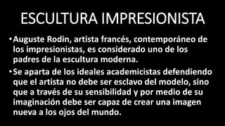 ESCULTURA IMPRESIONISTA
•Auguste Rodin, artista francés, contemporáneo de
los impresionistas, es considerado uno de los
padres de la escultura moderna.
•Se aparta de los ideales academicistas defendiendo
que el artista no debe ser esclavo del modelo, sino
que a través de su sensibilidad y por medio de su
imaginación debe ser capaz de crear una imagen
nueva a los ojos del mundo.
 