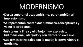 MODERNISMO
•Desea superar el academicismo, pero también al
impresionismo.
•Se representan contenidos simbólico-conceptuales y
ya no lo cotidiano.
•Insiste en la línea y el dibujo muy expresivo,
bidimensional, alargado y con decorado excesivo.
•Sus temas principales son la mujer, la perversión y el
erotismo.
 