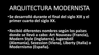 ARQUITECTURA MODERNISTA
•Se desarrolló durante el final del siglo XIX y el
primer cuarto del siglo XX.
•Recibió diferentes nombres según los países
donde se llevó a cabo: Art Nouveau (Francia),
Modern Style (Inglaterra), Jugendstil
(Alemania), Sezession (Viena), Liberty (Italia) o
Modernismo (España).
 
